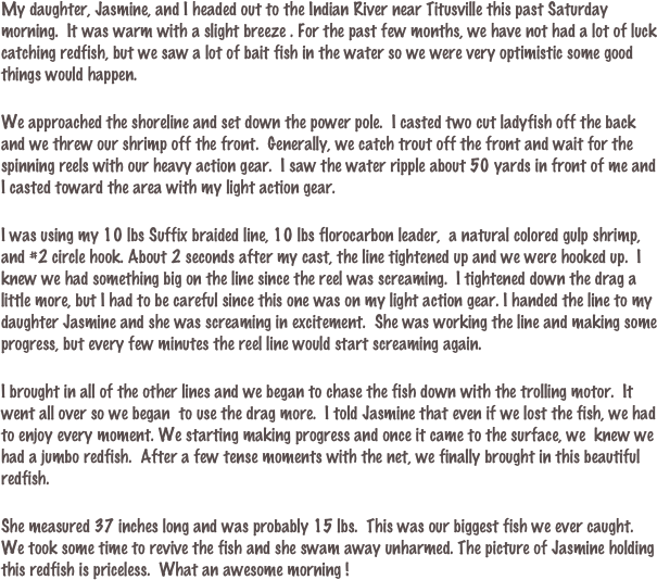 My daughter, Jasmine, and I headed out to the Indian River near Titusville this past Saturday morning.  It was warm with a slight breeze . For the past few months, we have not had a lot of luck catching redfish, but we saw a lot of bait fish in the water so we were very optimistic some good things would happen.

We approached the shoreline and set down the power pole.  I casted two cut ladyfish off the back and we threw our shrimp off the front.  Generally, we catch trout off the front and wait for the spinning reels with our heavy action gear.  I saw the water ripple about 50 yards in front of me and I casted toward the area with my light action gear.

I was using my 10 lbs Suffix braided line, 10 lbs florocarbon leader,  a natural colored gulp shrimp, and #2 circle hook. About 2 seconds after my cast, the line tightened up and we were hooked up.  I knew we had something big on the line since the reel was screaming.  I tightened down the drag a little more, but I had to be careful since this one was on my light action gear. I handed the line to my daughter Jasmine and she was screaming in excitement.  She was working the line and making some progress, but every few minutes the reel line would start screaming again. 

I brought in all of the other lines and we began to chase the fish down with the trolling motor.  It went all over so we began  to use the drag more.  I told Jasmine that even if we lost the fish, we had to enjoy every moment. We starting making progress and once it came to the surface, we  knew we had a jumbo redfish.  After a few tense moments with the net, we finally brought in this beautiful redfish.

She measured 37 inches long and was probably 15 lbs.  This was our biggest fish we ever caught.  We took some time to revive the fish and she swam away unharmed. The picture of Jasmine holding this redfish is priceless.  What an awesome morning !
